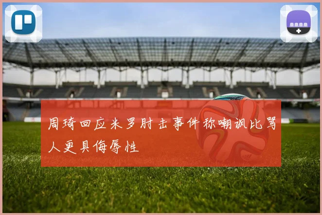 周琦回应米罗肘击事件称嘲讽比骂人更具侮辱性