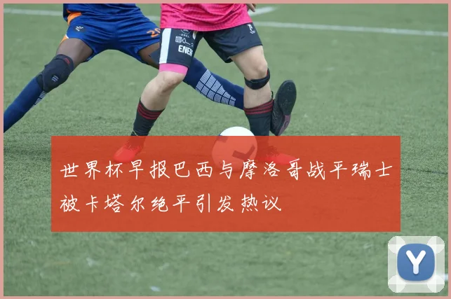 世界杯早报巴西与摩洛哥战平瑞士被卡塔尔绝平引发热议