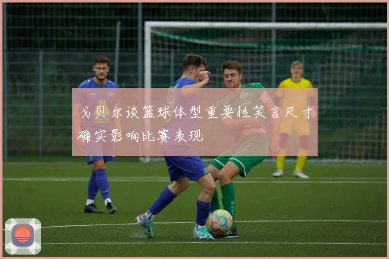 戈贝尔谈篮球体型重要性笑言尺寸确实影响比赛表现