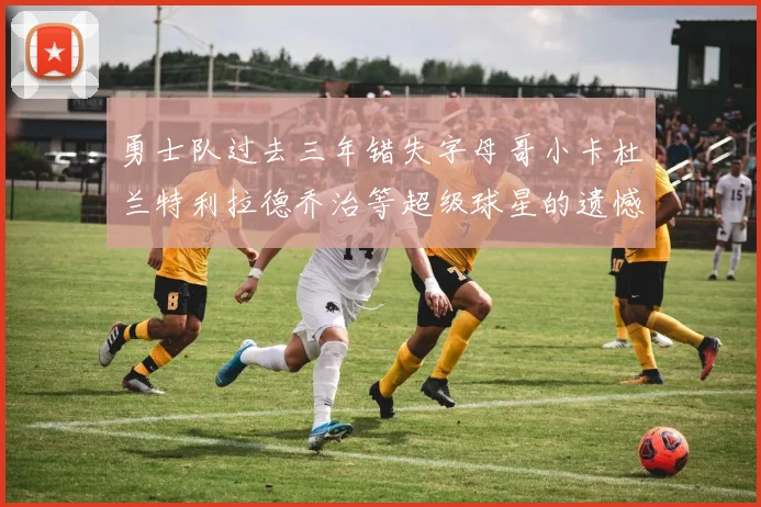 勇士队过去三年错失字母哥小卡杜兰特利拉德乔治等超级球星的遗憾回顾