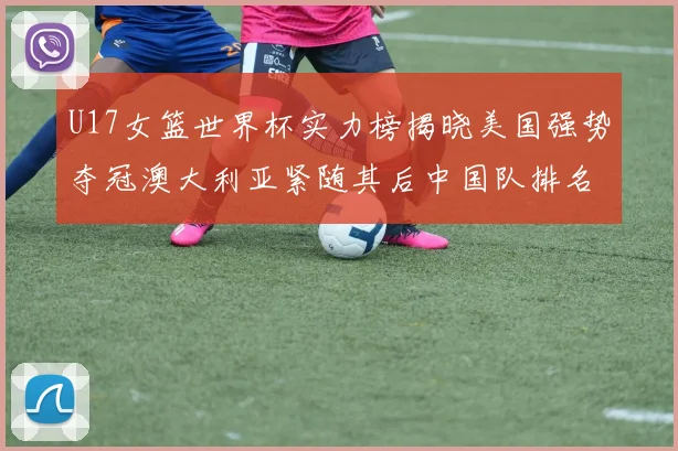 U17女篮世界杯实力榜揭晓美国强势夺冠澳大利亚紧随其后中国队排名第十