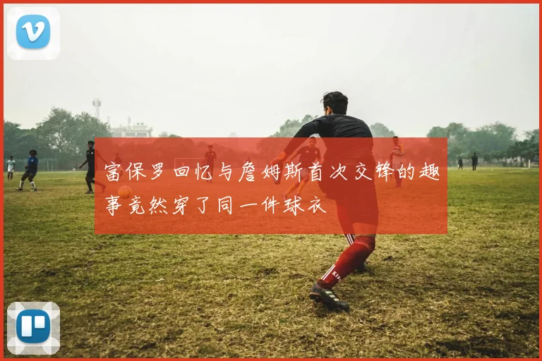 富保罗回忆与詹姆斯首次交锋的趣事竟然穿了同一件球衣