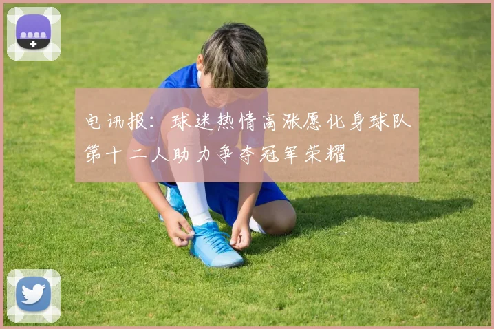 电讯报：球迷热情高涨愿化身球队第十二人助力争夺冠军荣耀