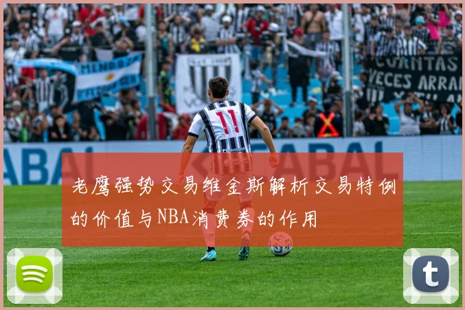 老鹰强势交易维金斯解析交易特例的价值与NBA消费券的作用