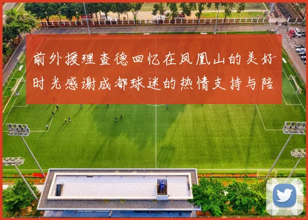 前外援理查德回忆在凤凰山的美好时光感谢成都球迷的热情支持与陪伴