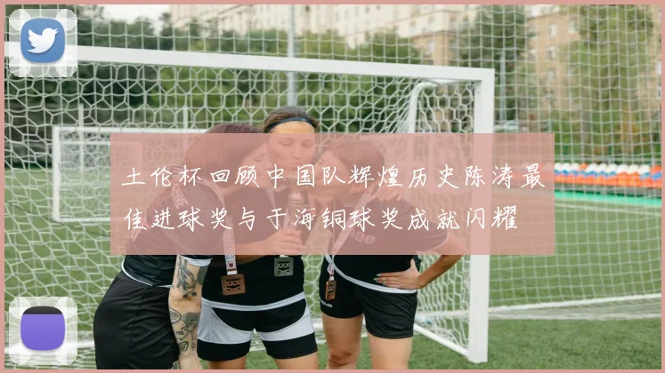 土伦杯回顾中国队辉煌历史陈涛最佳进球奖与于海铜球奖成就闪耀