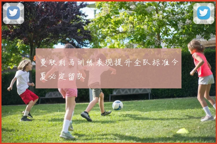 曼联利马训练表现提升全队标准今夏必定留队