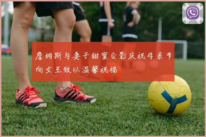 詹姆斯与妻子甜蜜合影庆祝母亲节向女王致以温馨祝福