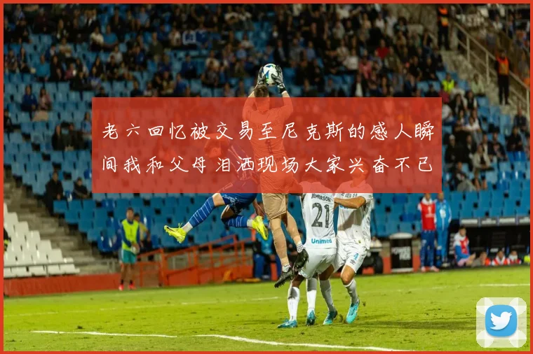 老六回忆被交易至尼克斯的感人瞬间我和父母泪洒现场大家兴奋不已