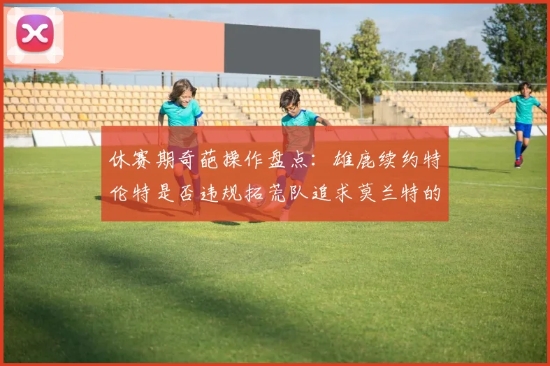 休赛期奇葩操作盘点：雄鹿续约特伦特是否违规拓荒队追求莫兰特的深意何在